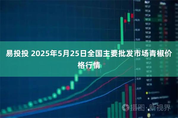 易投投 2025年5月25日全国主要批发市场青椒价格行情