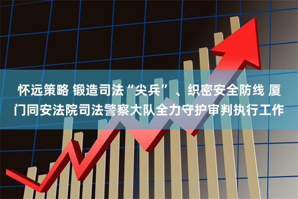 怀远策略 锻造司法“尖兵” 、织密安全防线 厦门同安法院司法警察大队全力守护审判执行工作