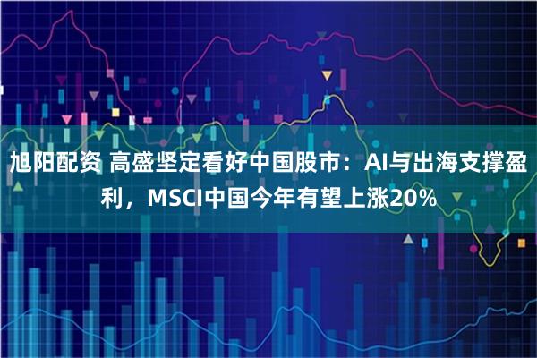 旭阳配资 高盛坚定看好中国股市：AI与出海支撑盈利，MSCI中国今年有望上涨20%