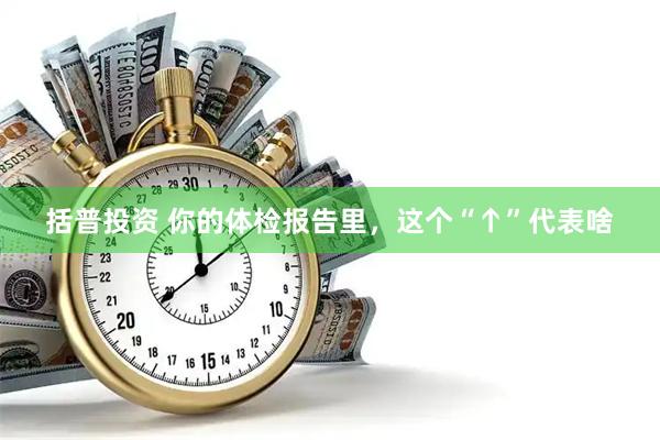 括普投资 你的体检报告里，这个“↑”代表啥