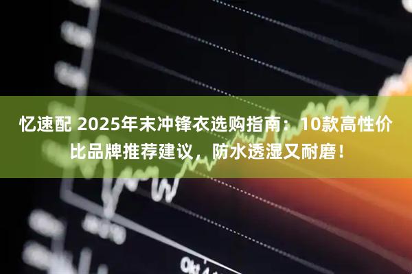 忆速配 2025年末冲锋衣选购指南：10款高性价比品牌推荐建议，防水透湿又耐磨！