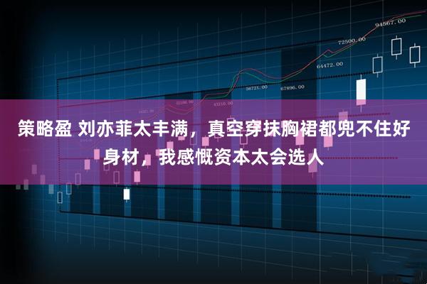 策略盈 刘亦菲太丰满，真空穿抹胸裙都兜不住好身材，我感慨资本太会选人