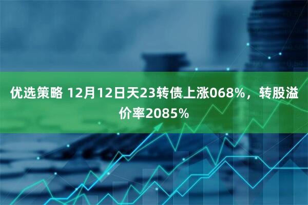 优选策略 12月12日天23转债上涨068%，转股溢价率2085%