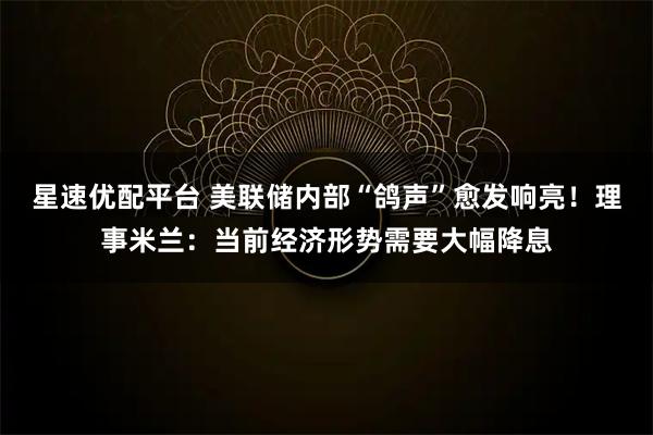 星速优配平台 美联储内部“鸽声”愈发响亮！理事米兰：当前经济形势需要大幅降息