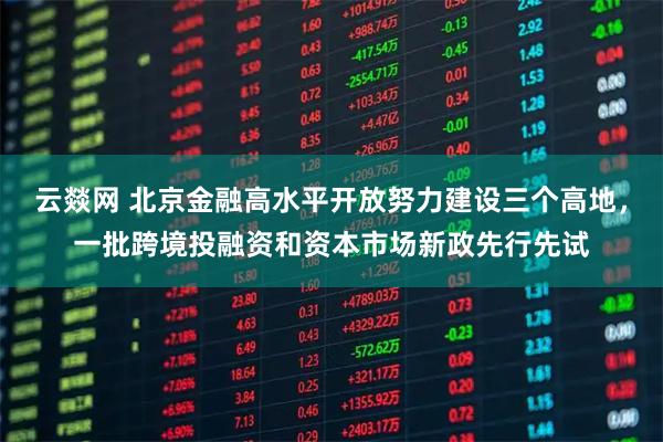 云燚网 北京金融高水平开放努力建设三个高地，一批跨境投融资和资本市场新政先行先试