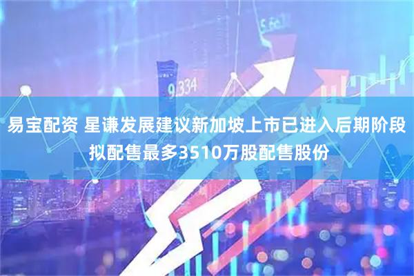 易宝配资 星谦发展建议新加坡上市已进入后期阶段 拟配售最多3510万股配售股份