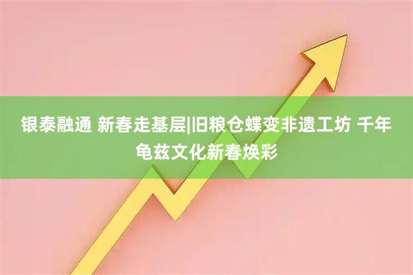 银泰融通 新春走基层|旧粮仓蝶变非遗工坊 千年龟兹文化新春焕彩