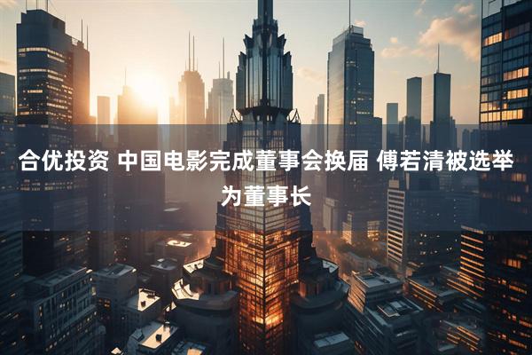 合优投资 中国电影完成董事会换届 傅若清被选举为董事长