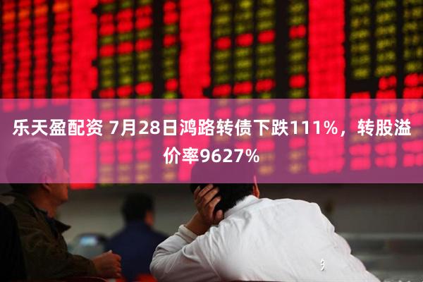 乐天盈配资 7月28日鸿路转债下跌111%，转股溢价率9627%